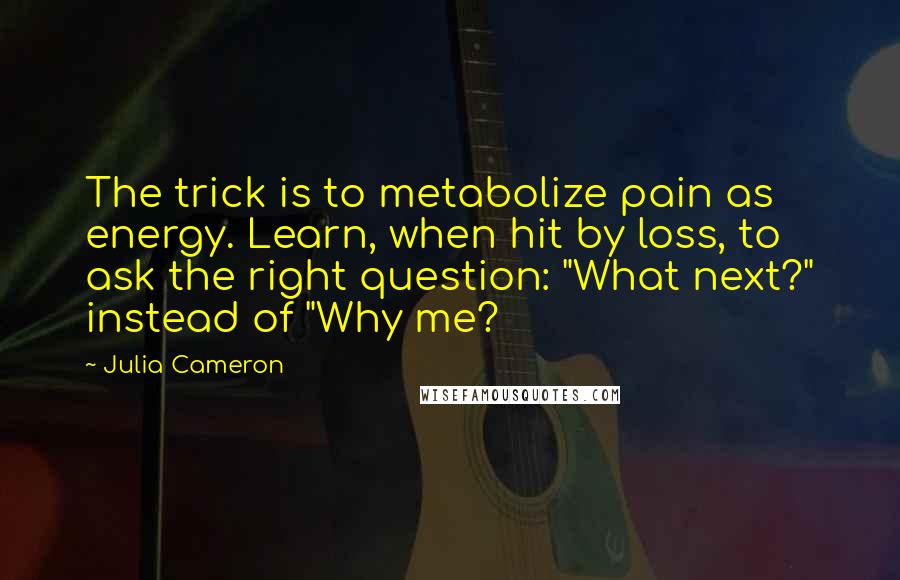 Julia Cameron Quotes: The trick is to metabolize pain as energy. Learn, when hit by loss, to ask the right question: "What next?" instead of "Why me?