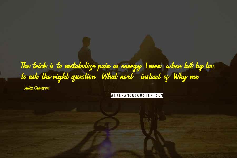 Julia Cameron Quotes: The trick is to metabolize pain as energy. Learn, when hit by loss, to ask the right question: "What next?" instead of "Why me?