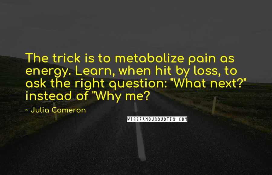 Julia Cameron Quotes: The trick is to metabolize pain as energy. Learn, when hit by loss, to ask the right question: "What next?" instead of "Why me?