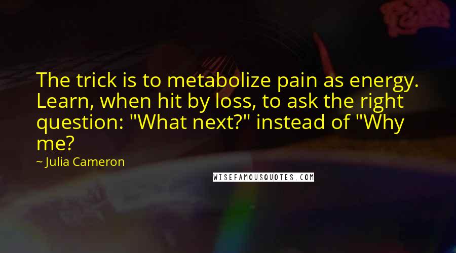 Julia Cameron Quotes: The trick is to metabolize pain as energy. Learn, when hit by loss, to ask the right question: "What next?" instead of "Why me?