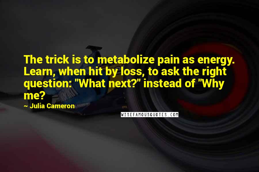 Julia Cameron Quotes: The trick is to metabolize pain as energy. Learn, when hit by loss, to ask the right question: "What next?" instead of "Why me?