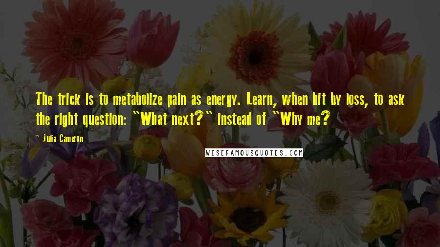 Julia Cameron Quotes: The trick is to metabolize pain as energy. Learn, when hit by loss, to ask the right question: "What next?" instead of "Why me?