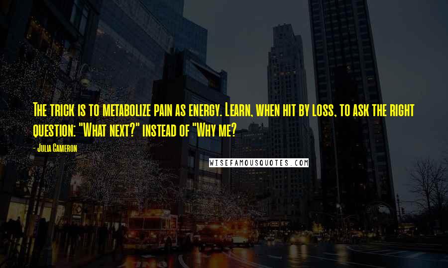 Julia Cameron Quotes: The trick is to metabolize pain as energy. Learn, when hit by loss, to ask the right question: "What next?" instead of "Why me?