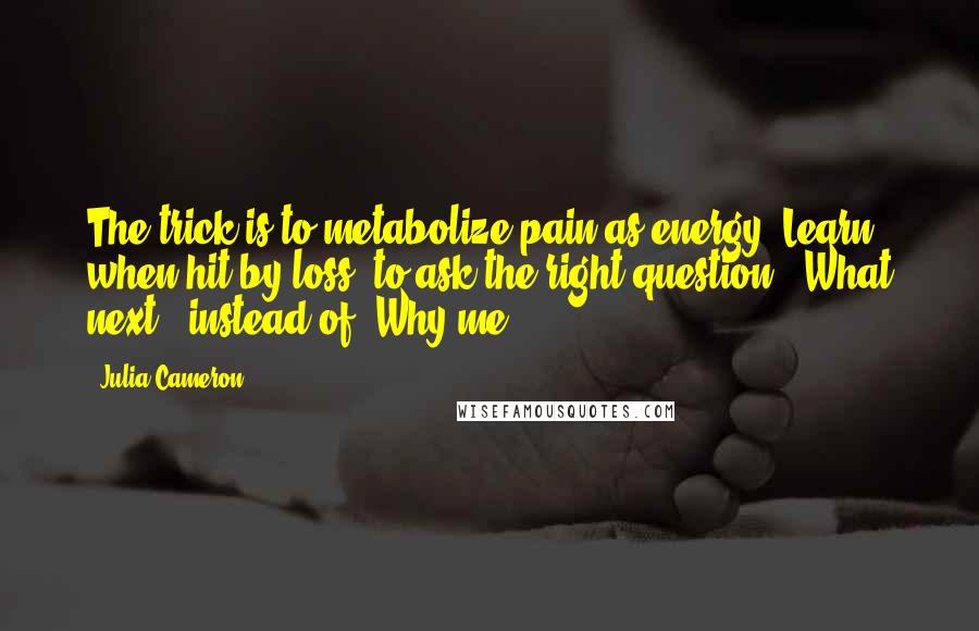 Julia Cameron Quotes: The trick is to metabolize pain as energy. Learn, when hit by loss, to ask the right question: "What next?" instead of "Why me?