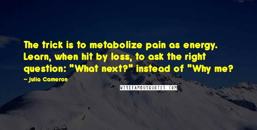 Julia Cameron Quotes: The trick is to metabolize pain as energy. Learn, when hit by loss, to ask the right question: "What next?" instead of "Why me?