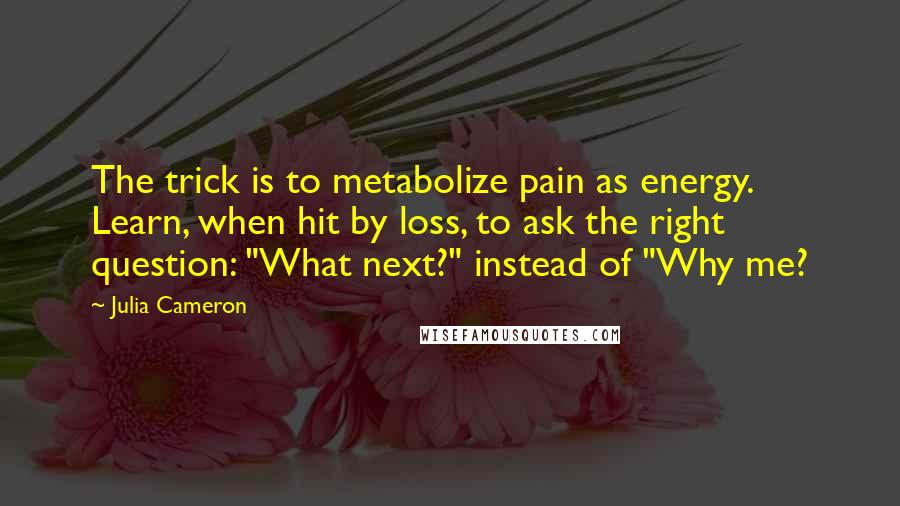 Julia Cameron Quotes: The trick is to metabolize pain as energy. Learn, when hit by loss, to ask the right question: "What next?" instead of "Why me?