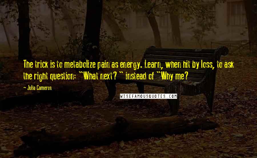 Julia Cameron Quotes: The trick is to metabolize pain as energy. Learn, when hit by loss, to ask the right question: "What next?" instead of "Why me?