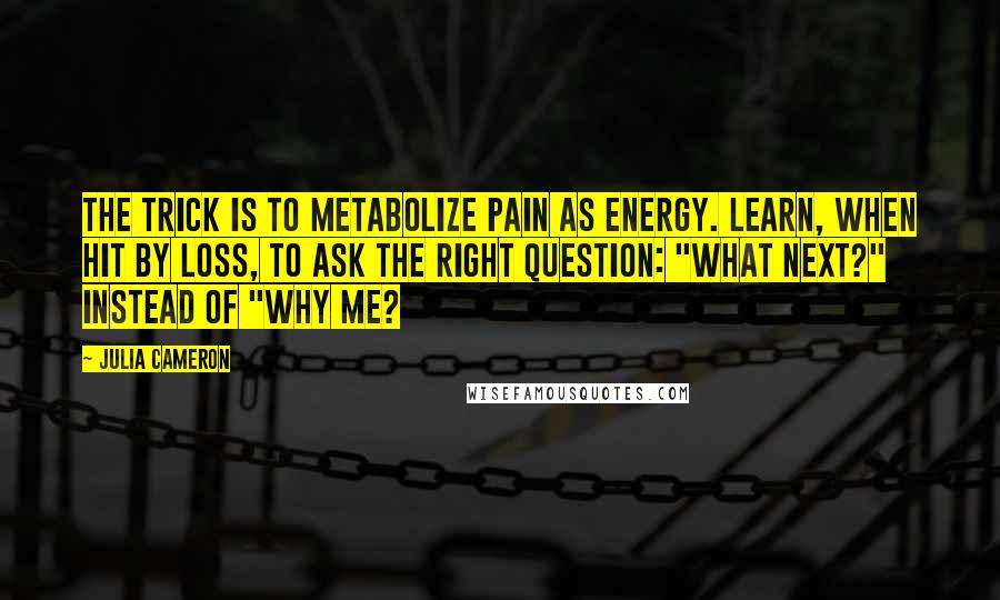 Julia Cameron Quotes: The trick is to metabolize pain as energy. Learn, when hit by loss, to ask the right question: "What next?" instead of "Why me?