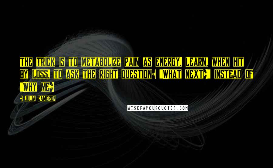 Julia Cameron Quotes: The trick is to metabolize pain as energy. Learn, when hit by loss, to ask the right question: "What next?" instead of "Why me?