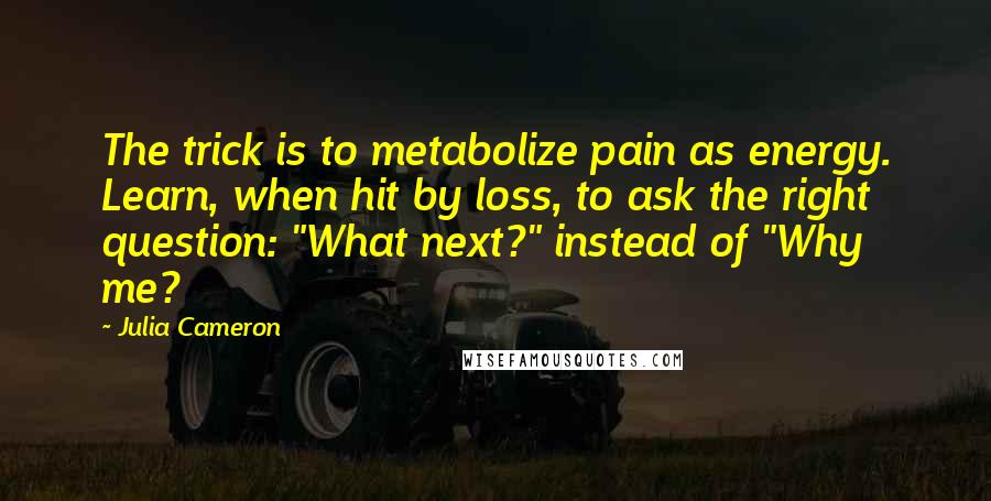 Julia Cameron Quotes: The trick is to metabolize pain as energy. Learn, when hit by loss, to ask the right question: "What next?" instead of "Why me?