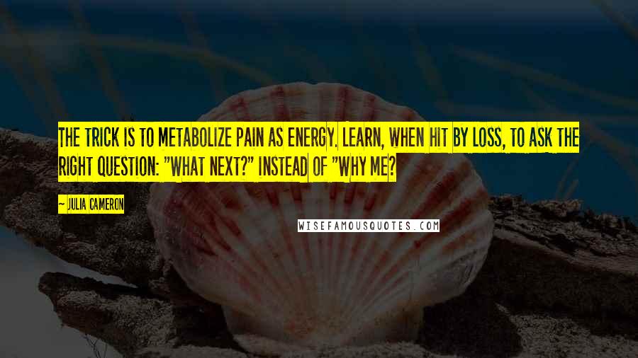 Julia Cameron Quotes: The trick is to metabolize pain as energy. Learn, when hit by loss, to ask the right question: "What next?" instead of "Why me?