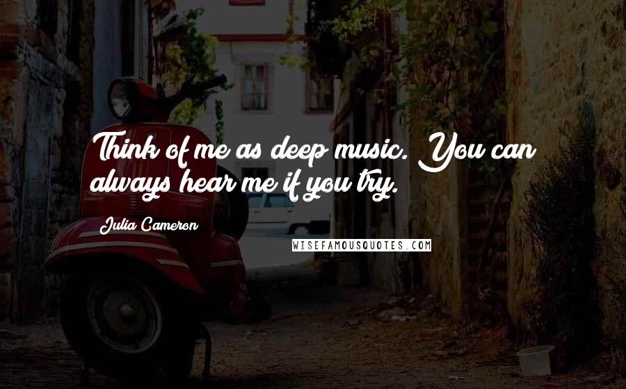 Julia Cameron Quotes: Think of me as deep music. You can always hear me if you try.