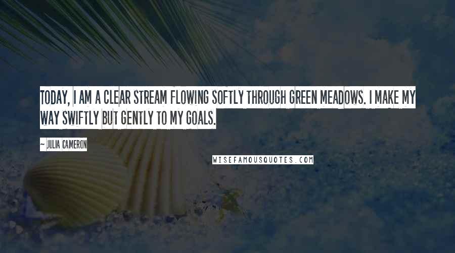 Julia Cameron Quotes: Today, I am a clear stream flowing softly through green meadows. I make my way swiftly but gently to my goals.