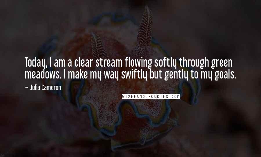 Julia Cameron Quotes: Today, I am a clear stream flowing softly through green meadows. I make my way swiftly but gently to my goals.