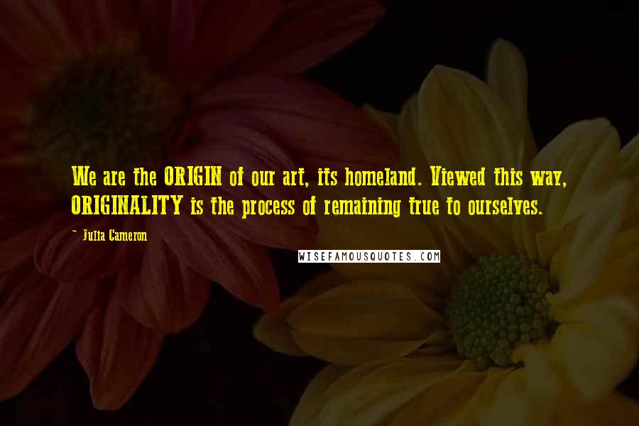 Julia Cameron Quotes: We are the ORIGIN of our art, its homeland. Viewed this way, ORIGINALITY is the process of remaining true to ourselves.