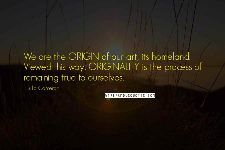 Julia Cameron Quotes: We are the ORIGIN of our art, its homeland. Viewed this way, ORIGINALITY is the process of remaining true to ourselves.