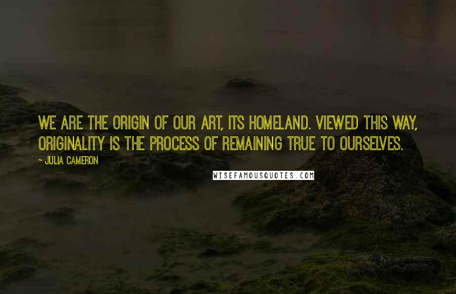 Julia Cameron Quotes: We are the ORIGIN of our art, its homeland. Viewed this way, ORIGINALITY is the process of remaining true to ourselves.