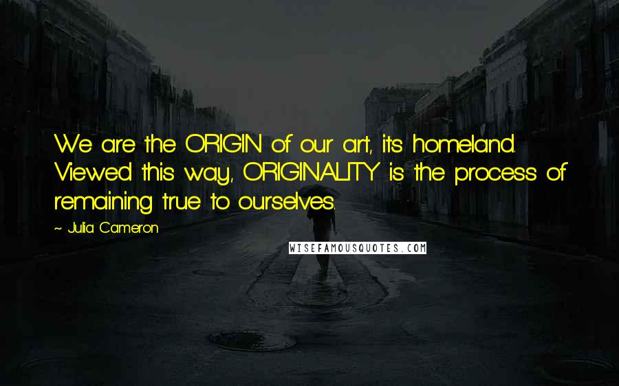 Julia Cameron Quotes: We are the ORIGIN of our art, its homeland. Viewed this way, ORIGINALITY is the process of remaining true to ourselves.