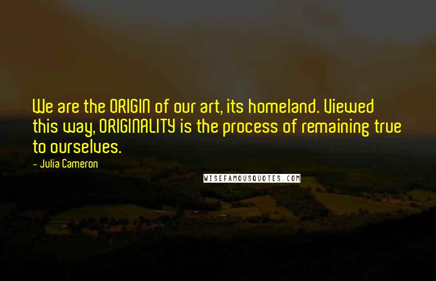 Julia Cameron Quotes: We are the ORIGIN of our art, its homeland. Viewed this way, ORIGINALITY is the process of remaining true to ourselves.