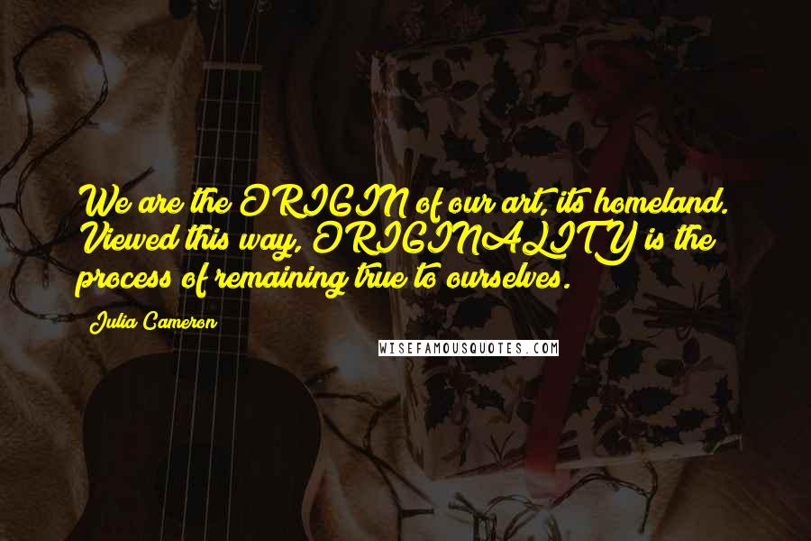 Julia Cameron Quotes: We are the ORIGIN of our art, its homeland. Viewed this way, ORIGINALITY is the process of remaining true to ourselves.