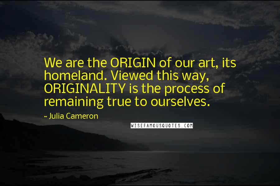 Julia Cameron Quotes: We are the ORIGIN of our art, its homeland. Viewed this way, ORIGINALITY is the process of remaining true to ourselves.