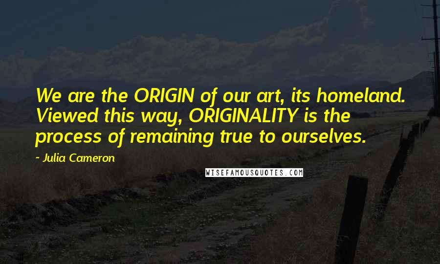 Julia Cameron Quotes: We are the ORIGIN of our art, its homeland. Viewed this way, ORIGINALITY is the process of remaining true to ourselves.