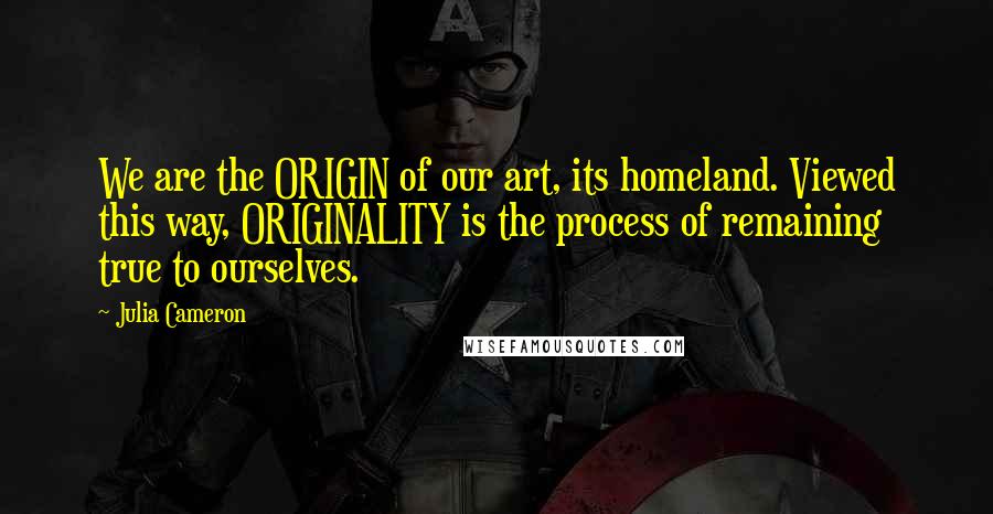 Julia Cameron Quotes: We are the ORIGIN of our art, its homeland. Viewed this way, ORIGINALITY is the process of remaining true to ourselves.