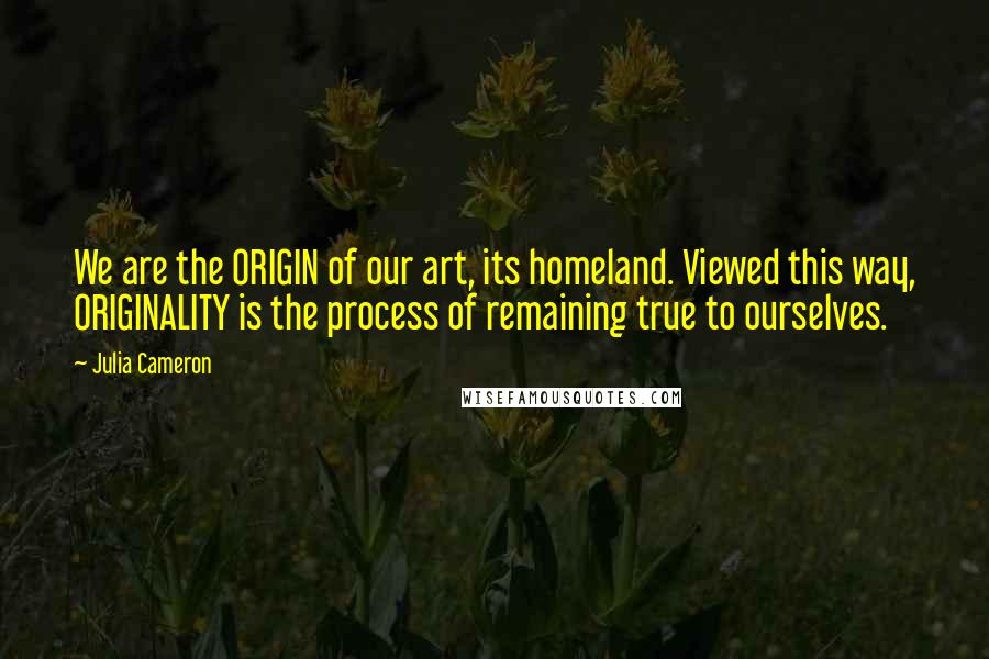 Julia Cameron Quotes: We are the ORIGIN of our art, its homeland. Viewed this way, ORIGINALITY is the process of remaining true to ourselves.