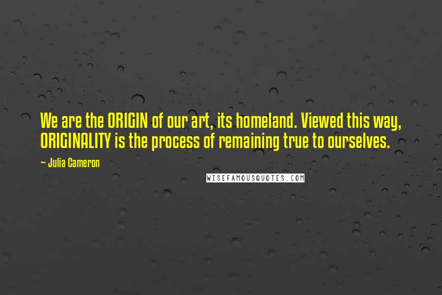 Julia Cameron Quotes: We are the ORIGIN of our art, its homeland. Viewed this way, ORIGINALITY is the process of remaining true to ourselves.