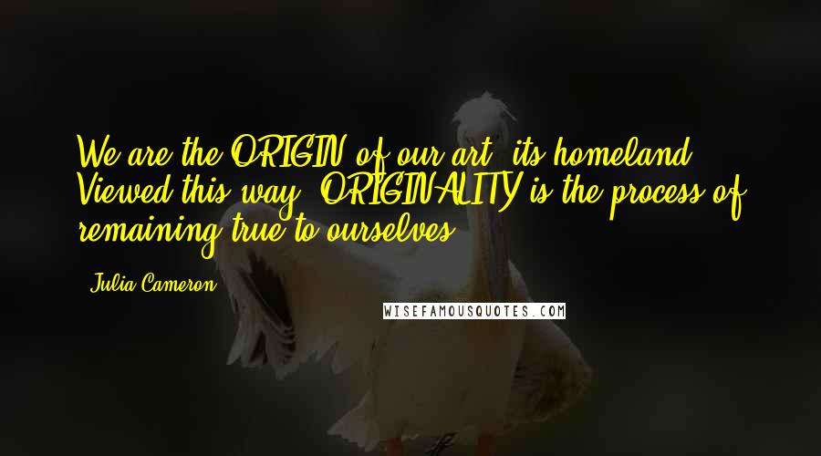 Julia Cameron Quotes: We are the ORIGIN of our art, its homeland. Viewed this way, ORIGINALITY is the process of remaining true to ourselves.