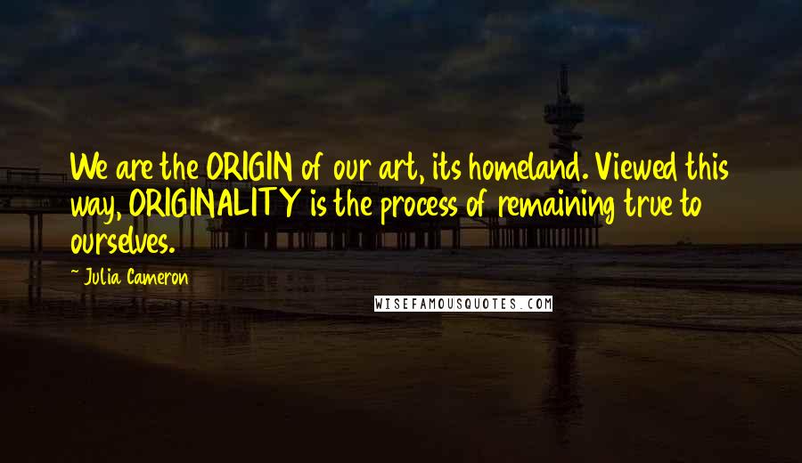 Julia Cameron Quotes: We are the ORIGIN of our art, its homeland. Viewed this way, ORIGINALITY is the process of remaining true to ourselves.