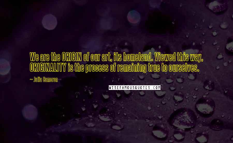 Julia Cameron Quotes: We are the ORIGIN of our art, its homeland. Viewed this way, ORIGINALITY is the process of remaining true to ourselves.
