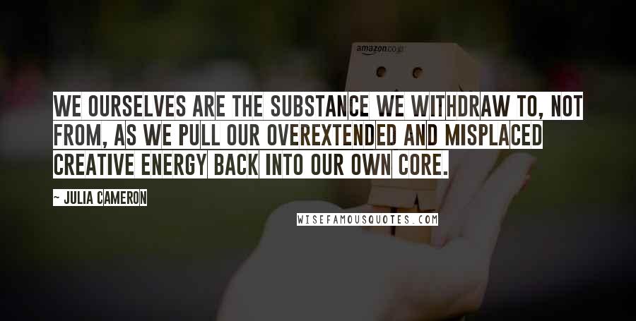 Julia Cameron Quotes: We ourselves are the substance we withdraw to, not from, as we pull our overextended and misplaced creative energy back into our own core.