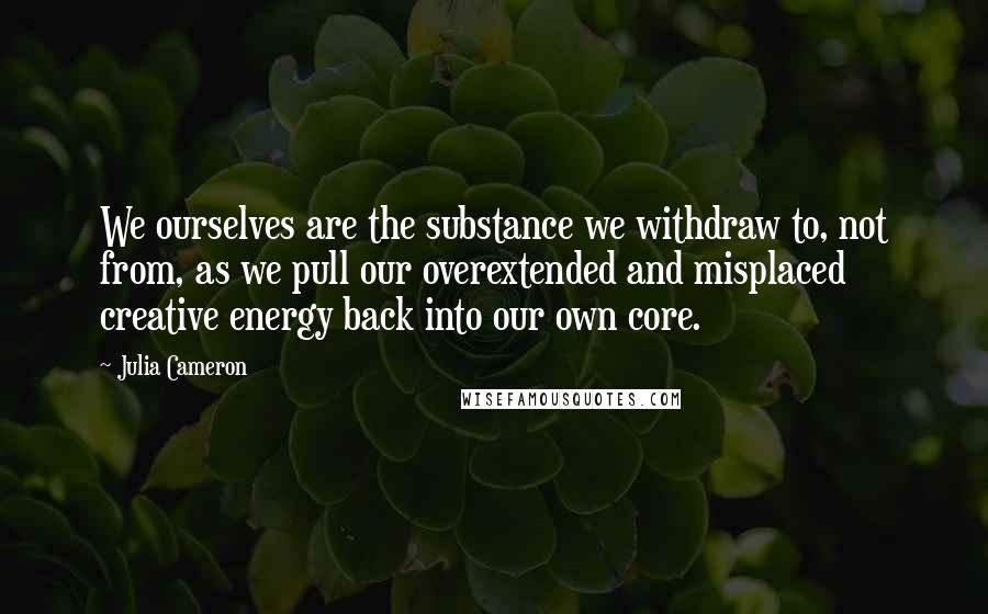 Julia Cameron Quotes: We ourselves are the substance we withdraw to, not from, as we pull our overextended and misplaced creative energy back into our own core.