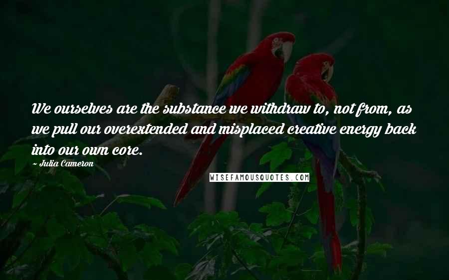 Julia Cameron Quotes: We ourselves are the substance we withdraw to, not from, as we pull our overextended and misplaced creative energy back into our own core.