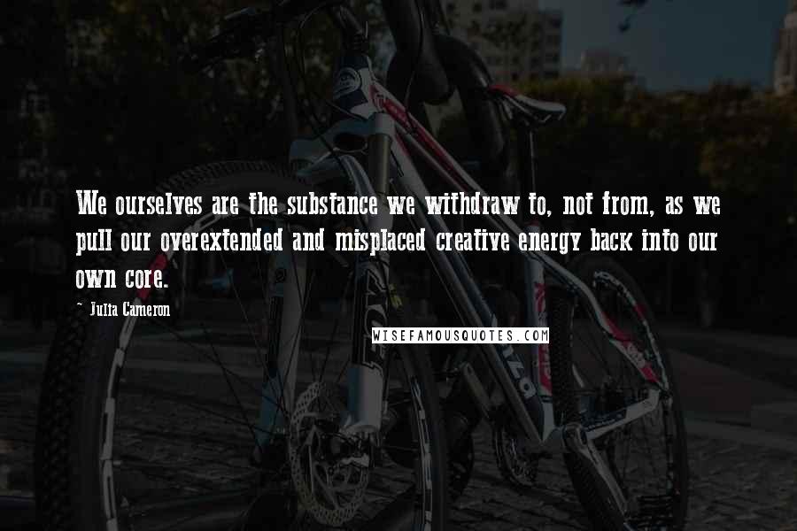 Julia Cameron Quotes: We ourselves are the substance we withdraw to, not from, as we pull our overextended and misplaced creative energy back into our own core.