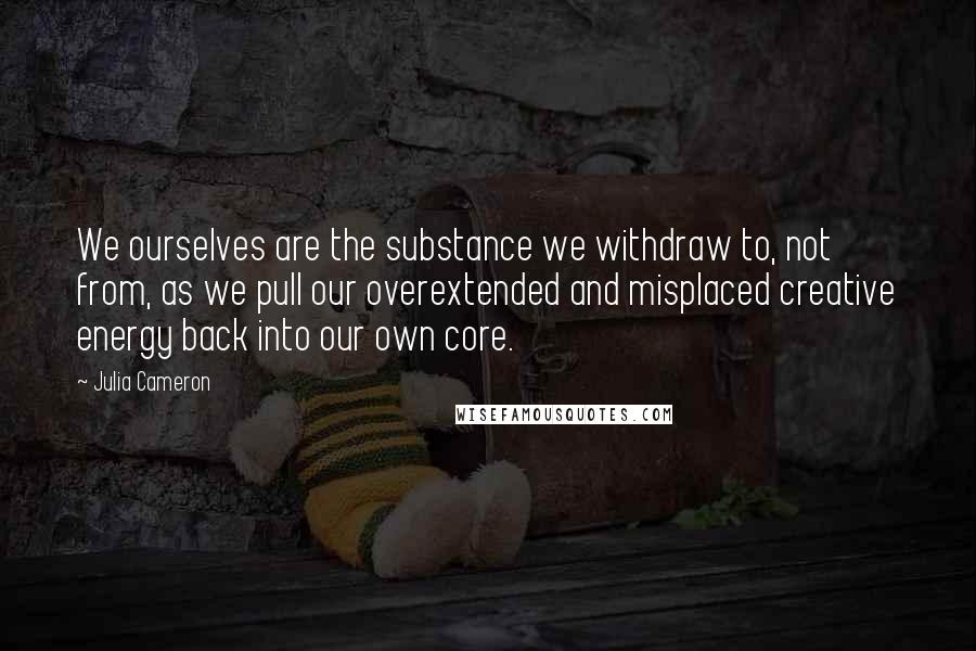 Julia Cameron Quotes: We ourselves are the substance we withdraw to, not from, as we pull our overextended and misplaced creative energy back into our own core.