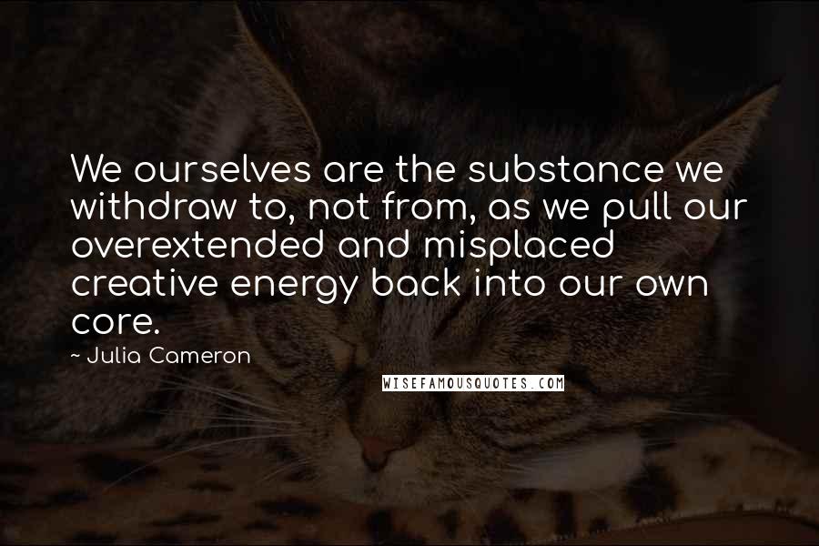 Julia Cameron Quotes: We ourselves are the substance we withdraw to, not from, as we pull our overextended and misplaced creative energy back into our own core.
