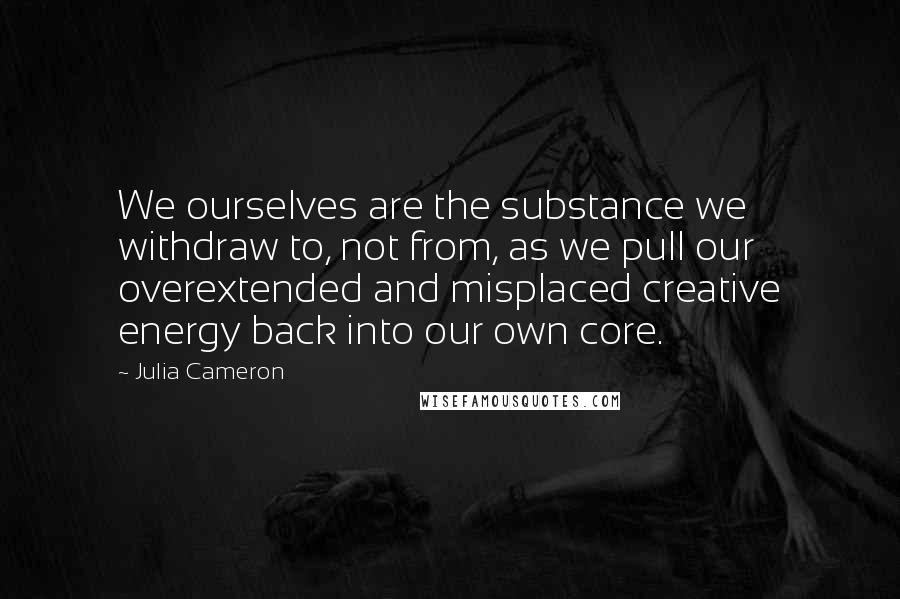 Julia Cameron Quotes: We ourselves are the substance we withdraw to, not from, as we pull our overextended and misplaced creative energy back into our own core.