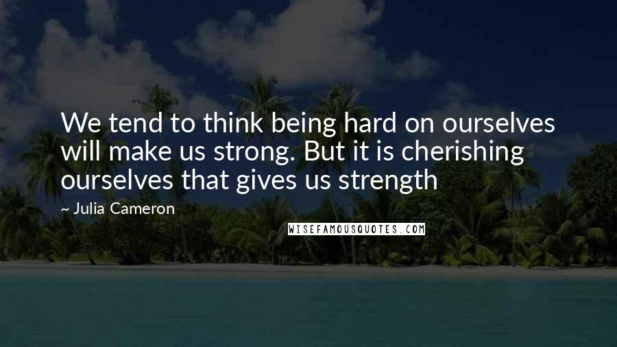 Julia Cameron Quotes: We tend to think being hard on ourselves will make us strong. But it is cherishing ourselves that gives us strength