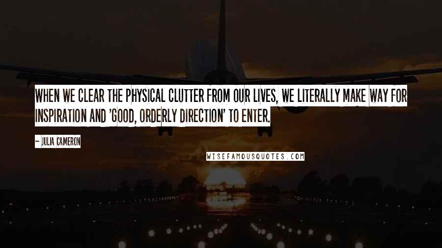 Julia Cameron Quotes: When we clear the physical clutter from our lives, we literally make way for inspiration and 'good, orderly direction' to enter.