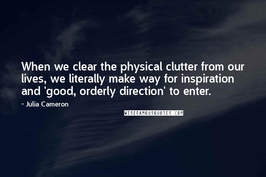 Julia Cameron Quotes: When we clear the physical clutter from our lives, we literally make way for inspiration and 'good, orderly direction' to enter.