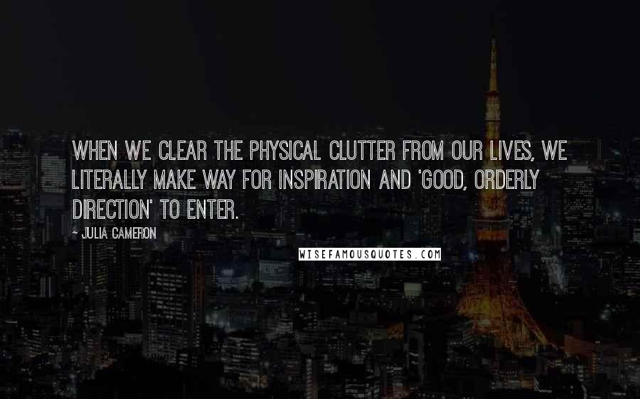 Julia Cameron Quotes: When we clear the physical clutter from our lives, we literally make way for inspiration and 'good, orderly direction' to enter.