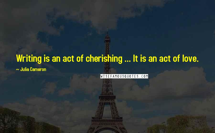 Julia Cameron Quotes: Writing is an act of cherishing ... It is an act of love.