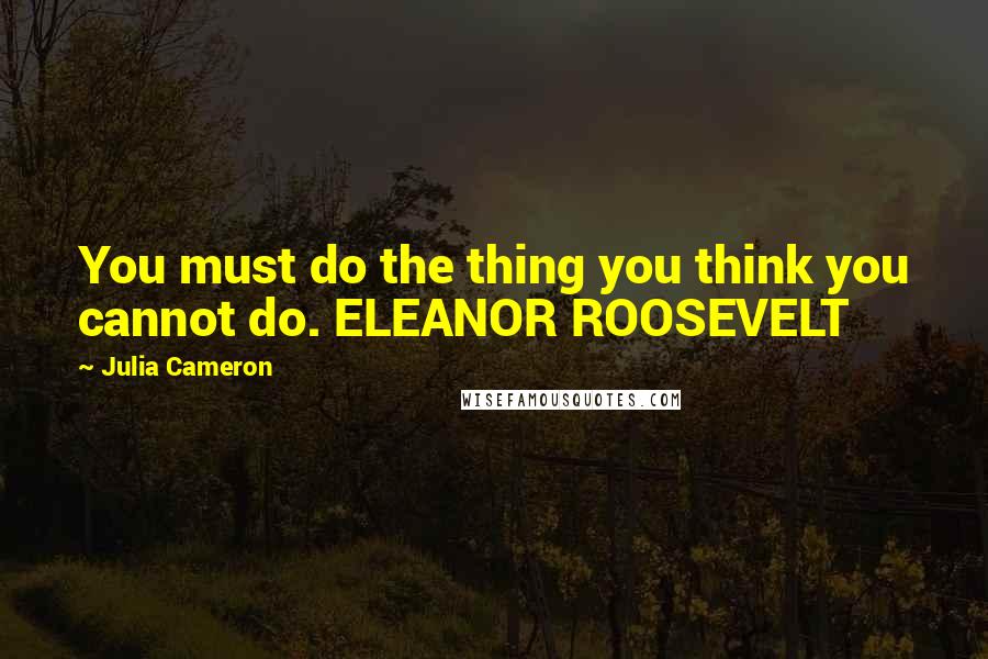 Julia Cameron Quotes: You must do the thing you think you cannot do. ELEANOR ROOSEVELT