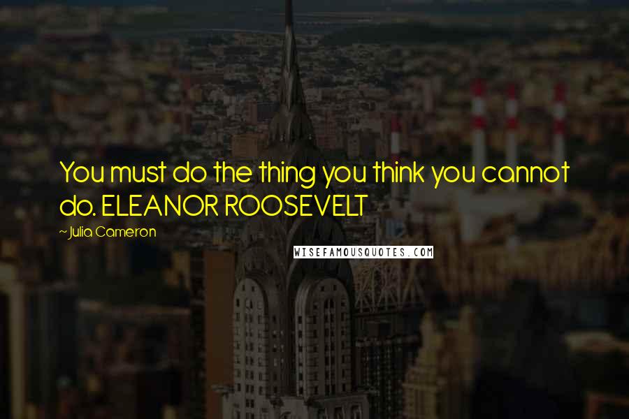 Julia Cameron Quotes: You must do the thing you think you cannot do. ELEANOR ROOSEVELT