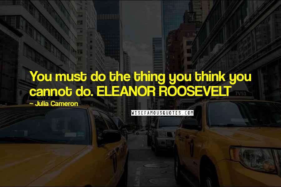 Julia Cameron Quotes: You must do the thing you think you cannot do. ELEANOR ROOSEVELT