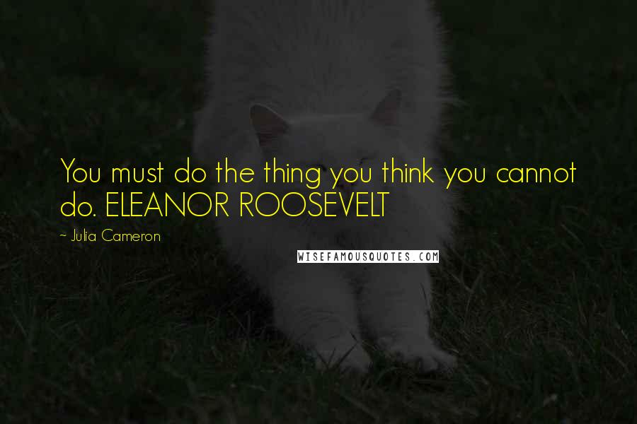 Julia Cameron Quotes: You must do the thing you think you cannot do. ELEANOR ROOSEVELT