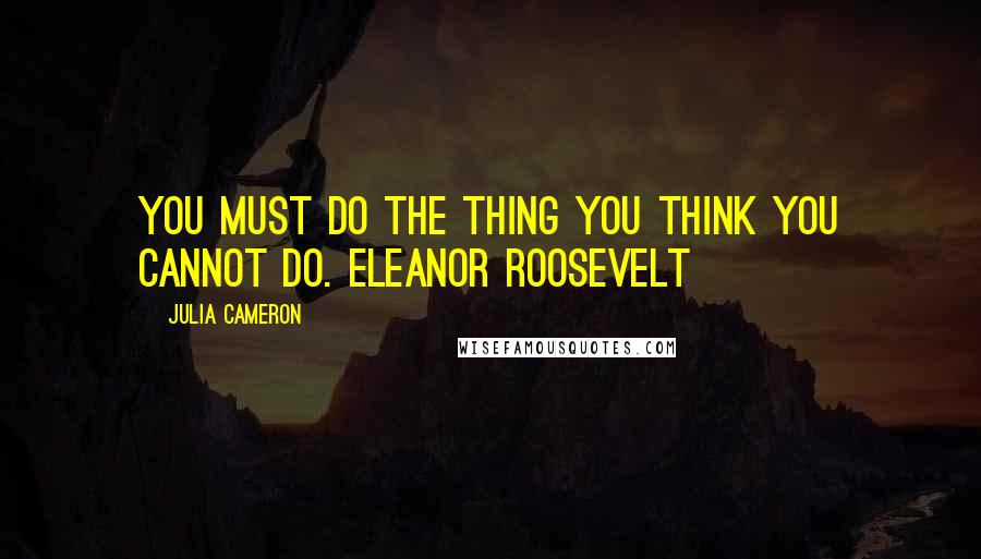 Julia Cameron Quotes: You must do the thing you think you cannot do. ELEANOR ROOSEVELT