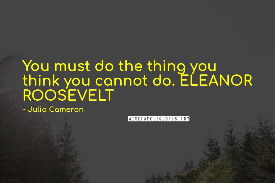 Julia Cameron Quotes: You must do the thing you think you cannot do. ELEANOR ROOSEVELT